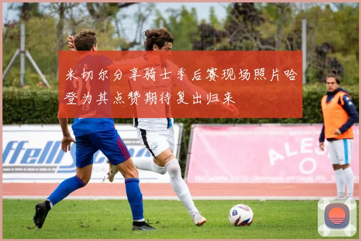 米切尔分享骑士季后赛现场照片哈登为其点赞期待复出归来