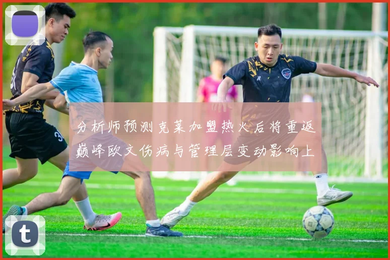 分析师预测克莱加盟热火后将重返巅峰欧文伤病与管理层变动影响上赛季表现